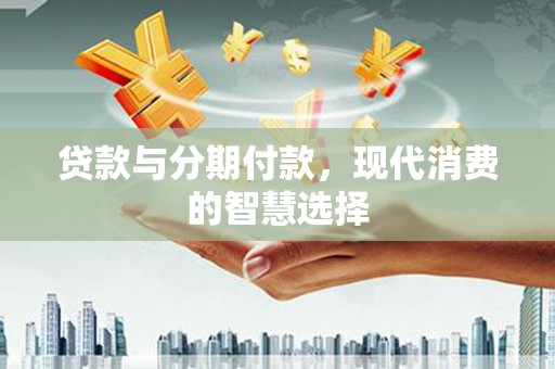 新林贷款与分期付款，现代消费的智慧选择