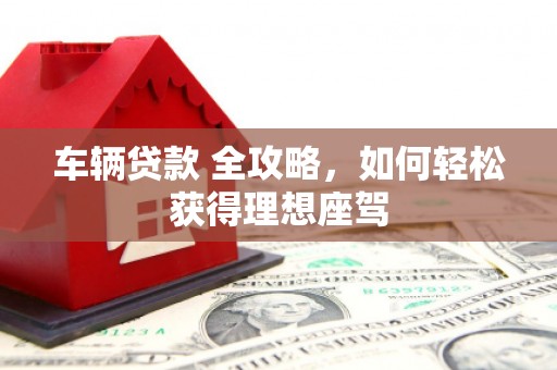 武乡车辆贷款 全攻略，如何轻松获得理想座驾
