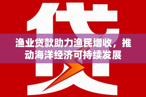 马山渔业贷款助力渔民增收，推动海洋经济可持续发展