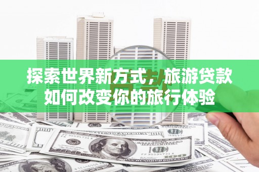 马山探索世界新方式，旅游贷款如何改变你的旅行体验