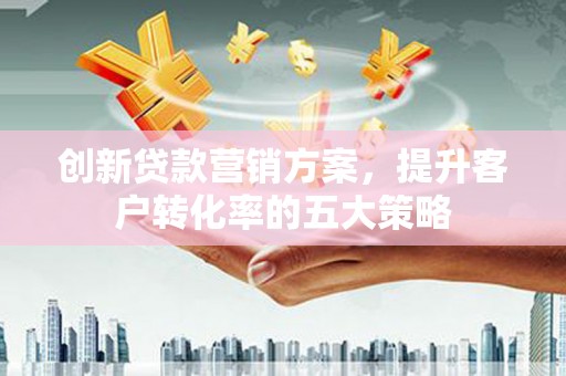 章丘创新贷款营销方案，提升客户转化率的五大策略