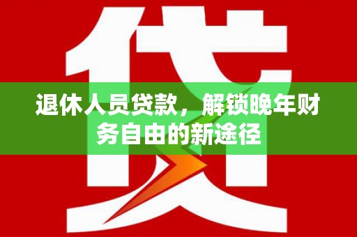 任县退休人员贷款，解锁晚年财务自由的新途径
