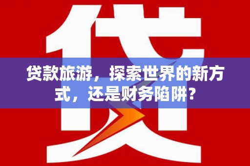 云溪贷款旅游，探索世界的新方式，还是财务陷阱？