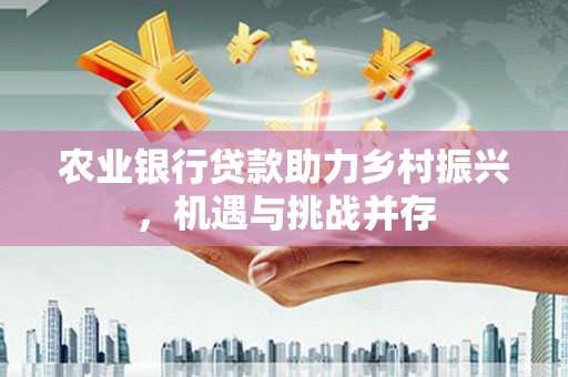 朴子农业银行贷款助力乡村振兴，机遇与挑战并存