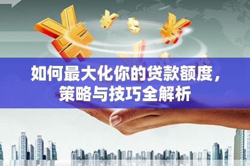 四川如何最大化你的贷款额度，策略与技巧全解析