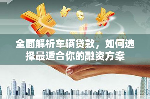 卢氏全面解析车辆贷款，如何选择最适合你的融资方案