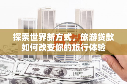 上甘岭探索世界新方式，旅游贷款如何改变你的旅行体验